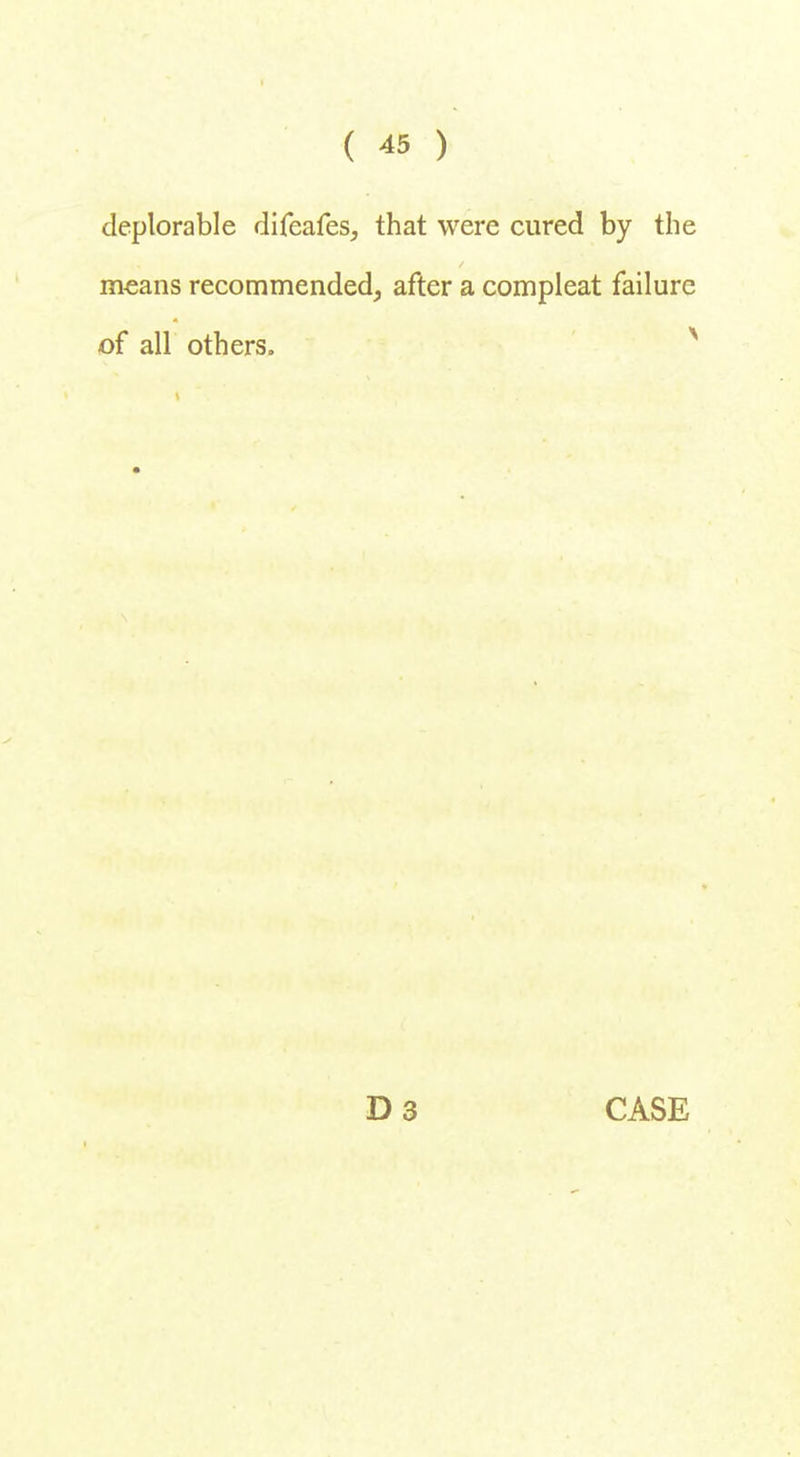 deplorable difeafes, that were cured by the means recommended, after a compleat failure of all others. D 3 CASE
