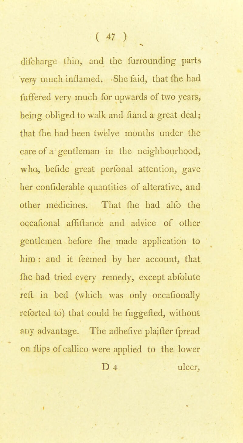 difcharge thin, and the furrounding parts very much inflamed. She faid, that me had fufFered very much for upwards of two years, being obliged to walk and ftand a great deal; that fhe had been twelve months under the care of a gentleman in the neighbourhood, who, beflde great perfonal attention, gave her conliderable quantities of alterative, and other medicines. That fhe had alfo the occafional afliflance and advice of other gentlemen before fhe made application to him : and it feemed by her account, that fhe had tried every remedy, except abfolute reft in bed (which was only occafionally reforted to) that could be fuggefled, without any advantage. The adhefive plaifler fpread on flips of callico were applied to the lower D 4 ulcer,