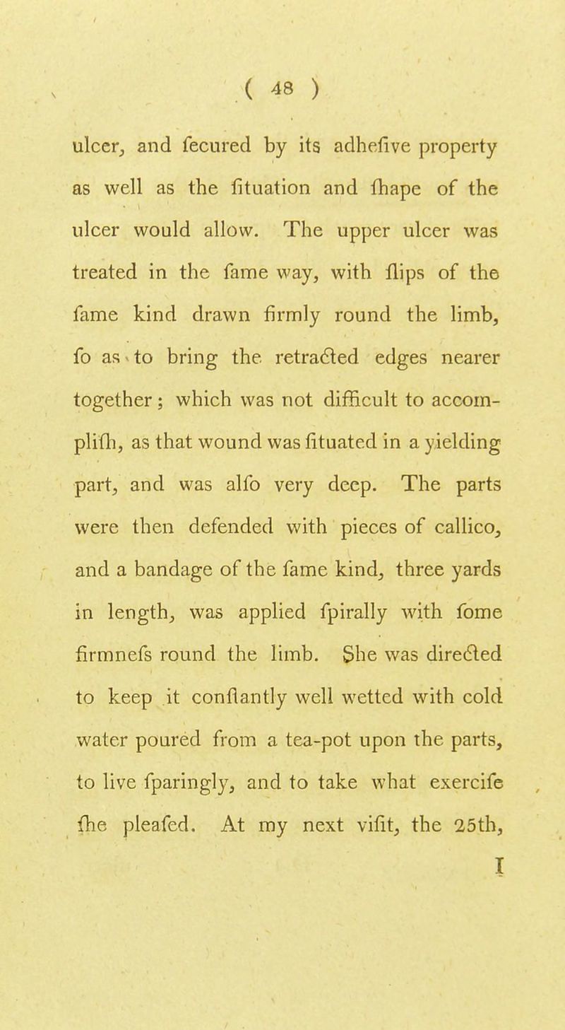 ulcer, and fecured by its adhefive property as well as the fituation and fhape of the ulcer would allow. The upper ulcer was treated in the fame way, with flips of the fame kind drawn firmly round the limb, fo as to bring the retracted edges nearer together; which was not difficult to accom- plifh, as that wound was fituated in a yielding part, and was alfo very deep. The parts were then defended with pieces of callico, and a bandage of the fame kind, three yards in length, was applied fpirally with fome firmnefs round the limb. She was directed to keep it conflantly well wetted with cold water poured from a tea-pot upon the parts, to live fparingly, and to take what exercife fhe pleafcd. At my next vifit, the 25th, I