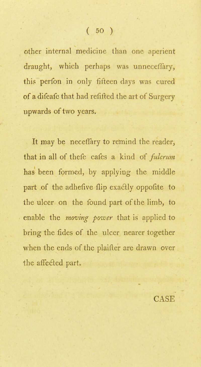 other internal medicine than one aperient draught, which perhaps was unneceflary, this perfon in only fifteen days was cured of a difeafc that had refitted the art of Surgery upwards of two years. It may be necefTary to remind the reader, that in all of thefe cafes a kind of fulcrum has been formed, by applying the middle part of the adhefive flip exactly oppofite to the ulcer on the found part of the limb, to enable the moving power that is applied to bring the tides of the ulcer nearer together when the ends of the plaifter are drawn over the affected part.