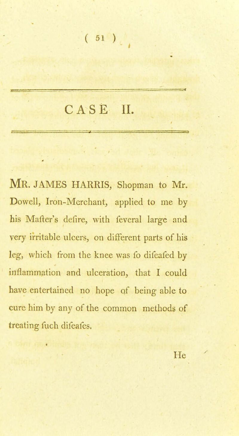 i CASE II. MR. JAMES HARRIS, Shopman to Mr. Dowell, Iron-Merchant, applied to me by his Matter's defire, with feveral large and very irritable ulcers, on different parts of his leg, which from the knee was fo difeafed by inflammation and ulceration, that I could have entertained no hope of being able to cure him by any of the common methods of treating fuch difeafes. • He