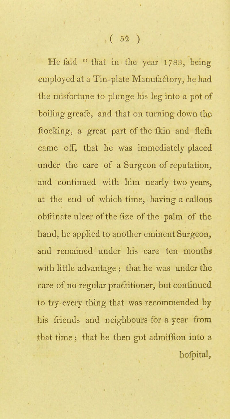 He faid that in the year 1783, being employed at a Tin-plate Manufactory, he had the misfortune to plunge his leg into a pot of boiling greafc, and that on turning down the flocking, a great part of the Ikin and flefh came off, that he was immediately placed under the care of a Surgeon of reputation, and continued with him nearly two years, at the end of which time, having a callous obftinate ulcer of the lize of the palm of the hand, he applied to another eminent Surgeon, and remained under his care ten months with little advantage ; that he was under the care of no regular practitioner, but continued to try every thing that was recommended by his friends and neighbours for a year from that time; that he then got admiffion into a hofpital,