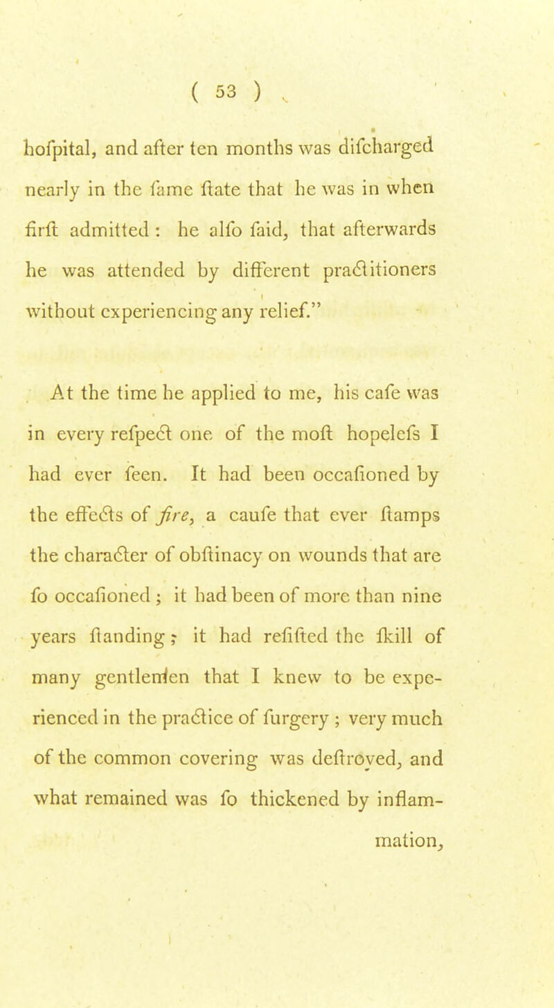 t &3 h, hofpital, and after ten months was difcharged nearly in the fame fiate that he was in when firft admitted : he alfo faid, that afterwards he was attended by different practitioners without experiencing any relief. At the time he applied to me, his cafe was in every refpect one of the mofl hopelefs I had ever feen. It had been occafioned by the effects of Jire, a caufe that ever ftamps the character of obflinacy on wounds that are fo occafioned ; it had been of more than nine years ftanding ? it had refifted the lkill of many gentlemen that I knew to be expe- rienced in the practice of furgery ; very much of the common covering was defrroyed, and what remained was fo thickened by inflam- mation,