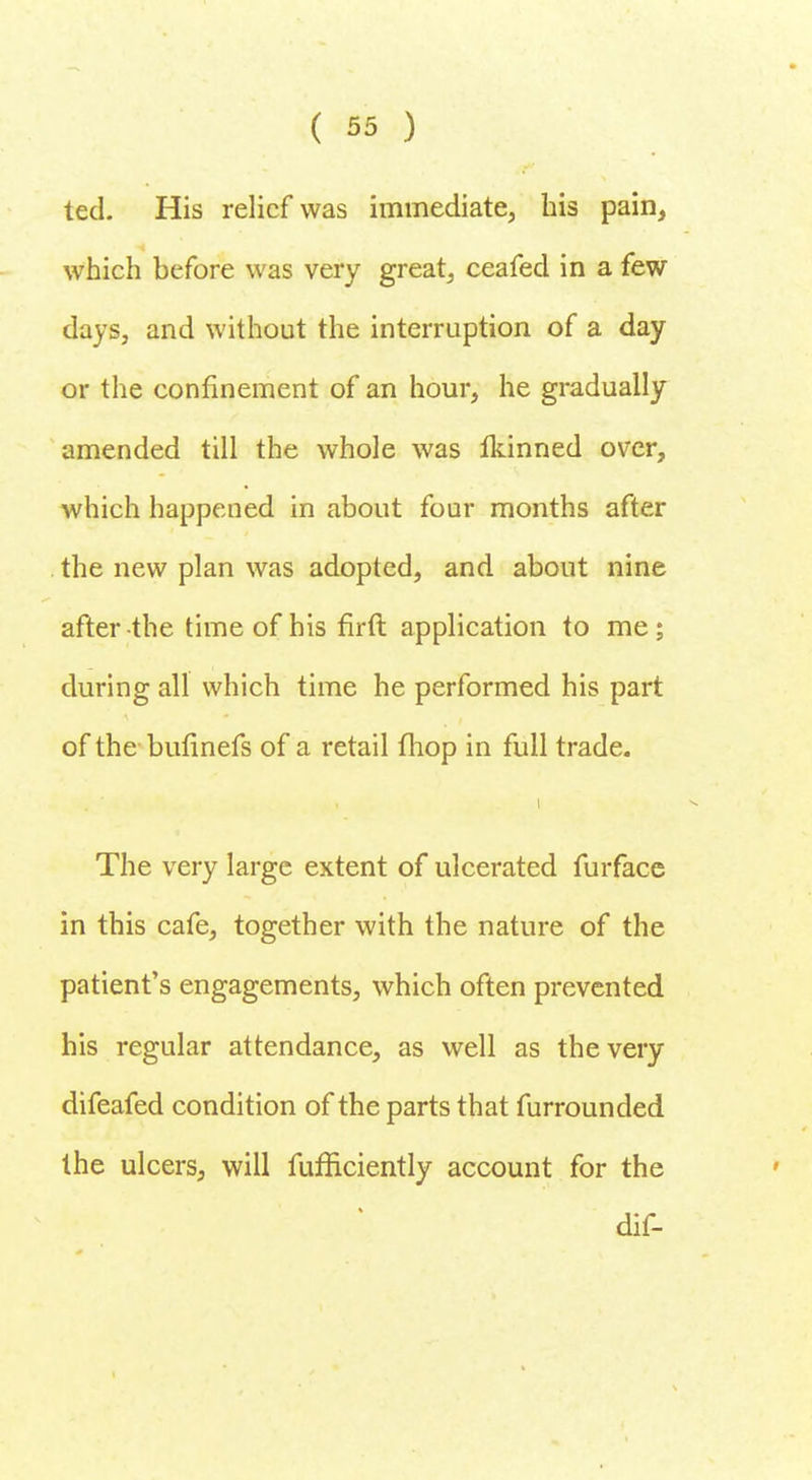 ted. His relief was immediate, his pain, which before was very great, ceafed in a few days, and without the interruption of a day or the confinement of an hour, he gradually amended till the whole was Ikinned over, which happened in about four months after the new plan was adopted, and about nine after the time of his firft application to me ; during all which time he performed his part of the bulinefs of a retail fhop in full trade. The very large extent of ulcerated furfacc in this cafe, together with the nature of the patient's engagements, which often prevented his regular attendance, as well as the very difeafed condition of the parts that furrounded the ulcers, will fufficiently account for the dif-