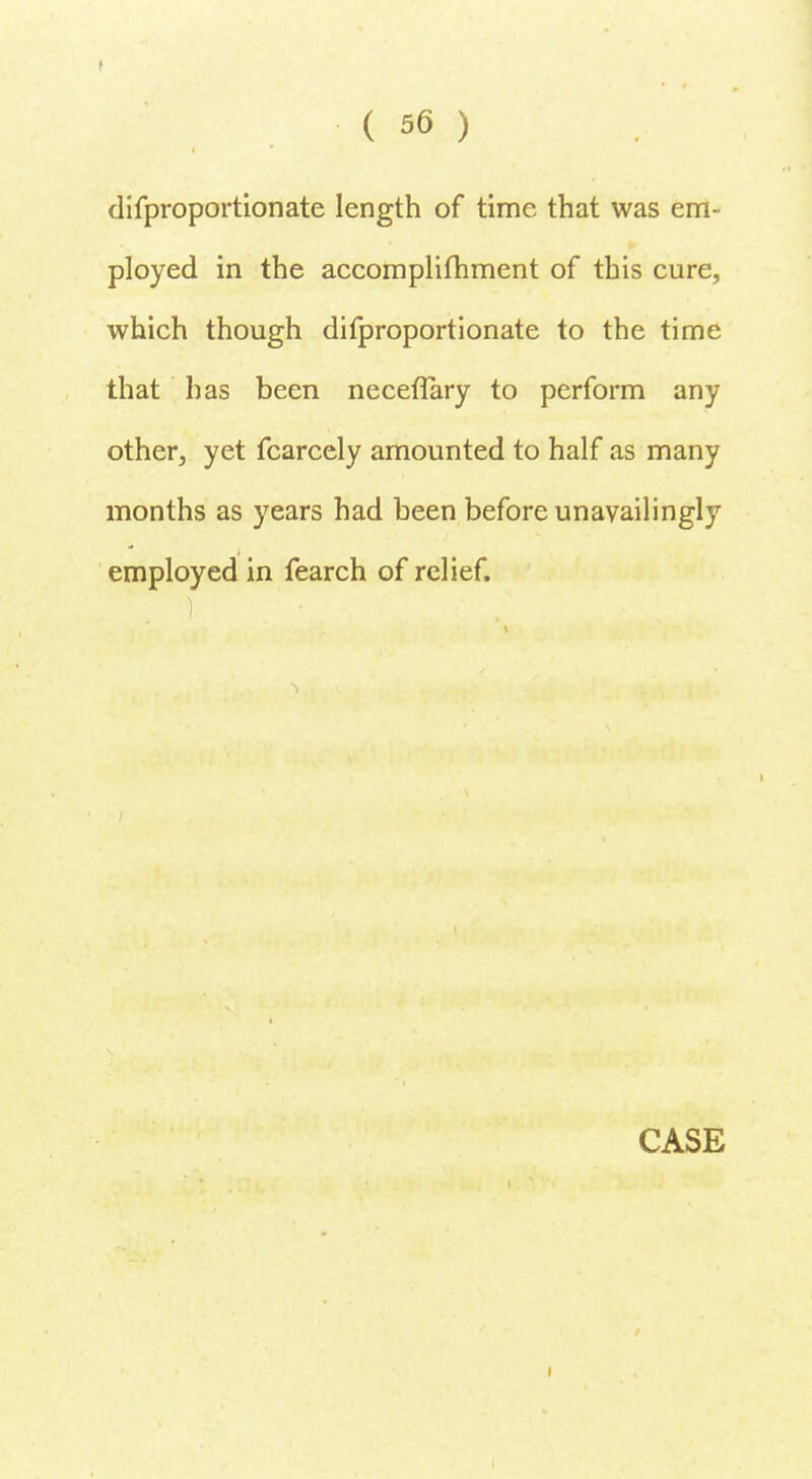 difproportionate length of time that was em- ployed in the accomplifhment of this cure, which though difproportionate to the time that has been neceflary to perform any other, yet fcarcely amounted to half as many months as years had been before unavailingly employed in fearch of relief.