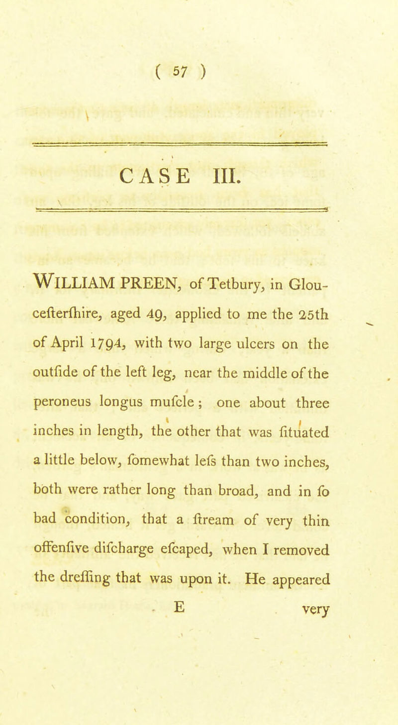 CASE III. William preen, of Tetbury, in Glou- cefterfhire, aged 49, applied to me the 25th of April 1794, with two large ulcers on the outfide of the left leg, near the middle of the peroneus longus mufcle ; one about three inches in length, the other that was fituated a little below, fomewhat lefs than two inches, both were rather long than broad, and in fo bad condition, that a nxeam of very thin ofFenfive difcharge efcaped, when I removed the dreffing that was upon it. He appeared E very