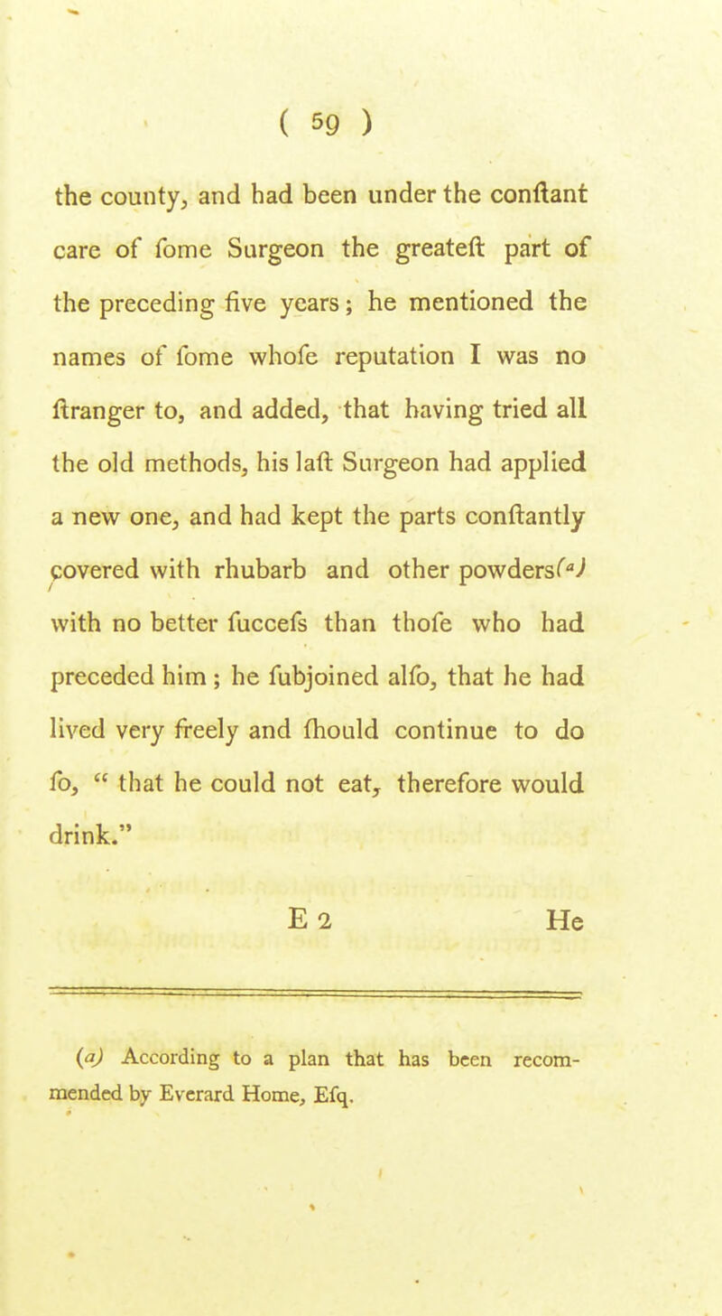 the county, and had been under the conflant care of fome Surgeon the greater! part of the preceding five years; he mentioned the names of fome whofe reputation I was no ftranger to, and added, that having tried all the old methods, his laft Surgeon had applied a new one, and had kept the parts conftantly covered with rhubarb and other powders^ with no better fuccefs than thofe who had preceded him ; he fubjoined alfo, that he had lived very freely and mould continue to do fo,  that he could not eaty therefore would drink. I . E2 He (a) According to a plan that has been recom- mended by Everard Home, Efq.