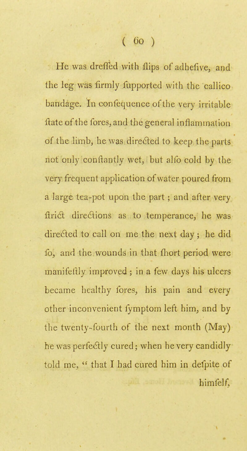 He was dreflfed with flips of adhefive, and the leg was firmly fupported with the callico bandage. In eonfequence of the very irritable ftate of the fores, and the general inflammation of the limb, he was.directed to keep the parts not only conftantly wet, but alfo cold by the very frequent application of water poured from a large tea-pot upon the part ; and after very Ariel directions as to temperance, he was directed to call on me the next day; he did fo, and the wounds in that fhort period were manifestly improved; in a few days his ulcers became healthy fores, his pain and every other inconvenient lymptom left him, and by the twenty-fourth of the next month (May) he was perfectly cured; when he very candidly told me, '•' that I had cured him in defpite of himfelf.