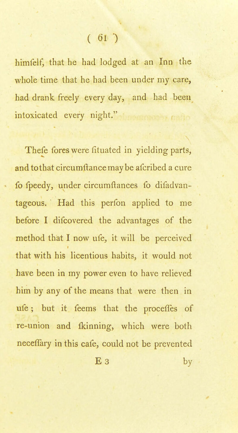 himfelf, that he had lodged at an Inn the whole time that he had been under my care, had drank freely every day, and had been intoxicated every night. Thefe fores were fituated in yielding parts, and tothat circumftancemaybe afcribed a cure fo fpeedy, under circumftances fo difadvan- tageous. Had this perfon applied to me before I difcovered the advantages of the method that I now ufe, it will be perceived that with his licentious habits, it would not have been in my power even to have relieved him by any of the means that were then in ufe; but it feems that the procefles of re-union and Ikinning, which were both neceflary in this cafe, could not be prevented E 3 by