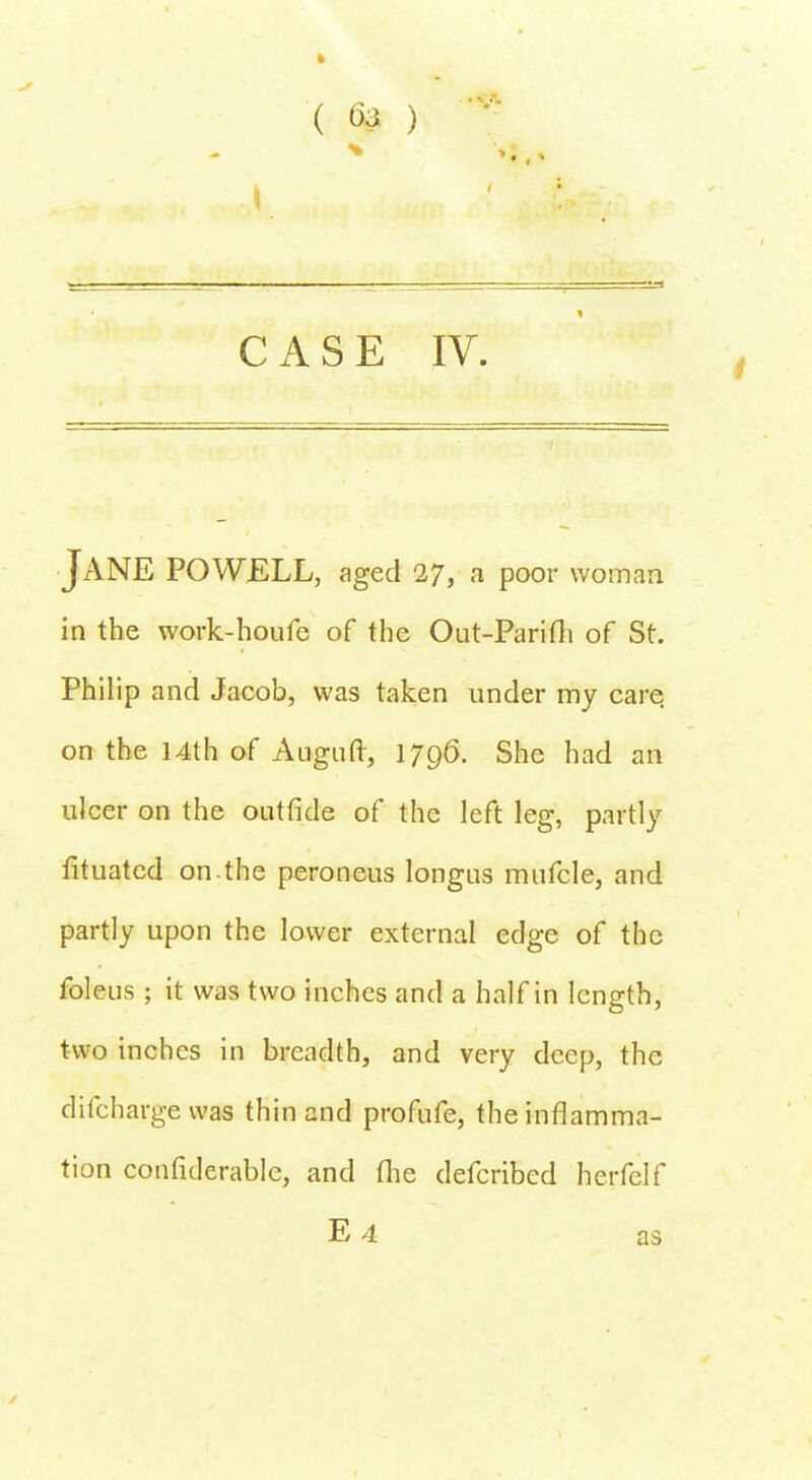 ( ) CASE IV. JANE POWELL, aged 27, a poor woman in the work-houfe of the Out-Parifh of St. Philip and Jacob, was taken under my care on the 14th of Auguft, 1796. She had an ulcer on the outride of the left leg, partly fituatcd on.the peroneus longus mufcle, and partly upon the lower external edge of the foleus ; it was two inches and a half in length, two inches in breadth, and very deep, the difcharge was thin and profufe, the inflamma- tion confulerablc, and the defcribed herfelf E 4 as