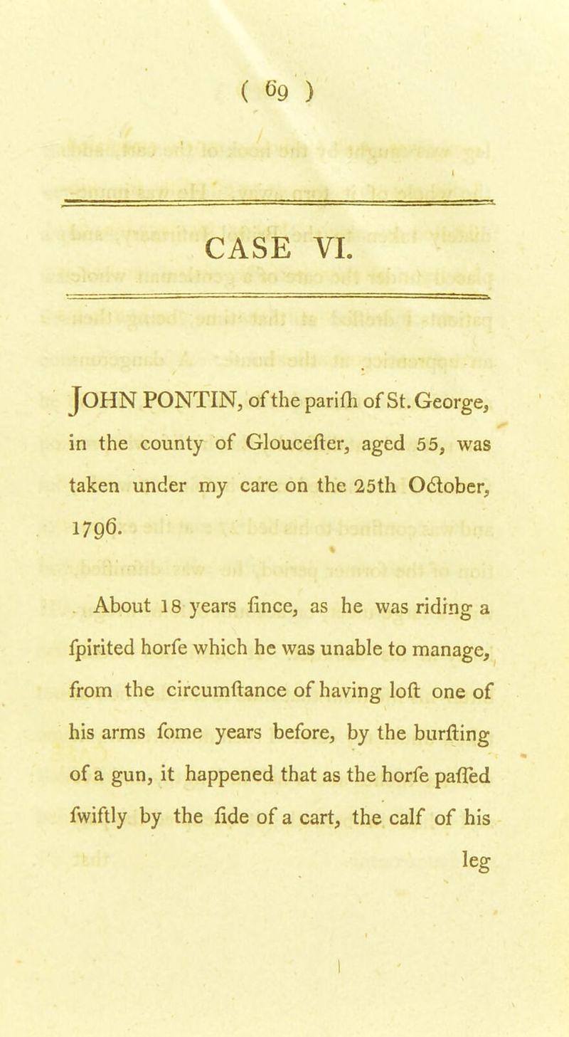 t CASE VI. JOHN PONTIN, of the parifh of St. George, in the county of Gloucefter, aged 55, was taken under my care on the 25th October, 1796. About 18 years fince, as he was riding a fpirited horfe which he was unable to manage, from the circumftance of having loft one of his arms fome years before, by the burfting of a gun, it happened that as the horfe pafled fwiftly by the fide of a cart, the calf of his leg I