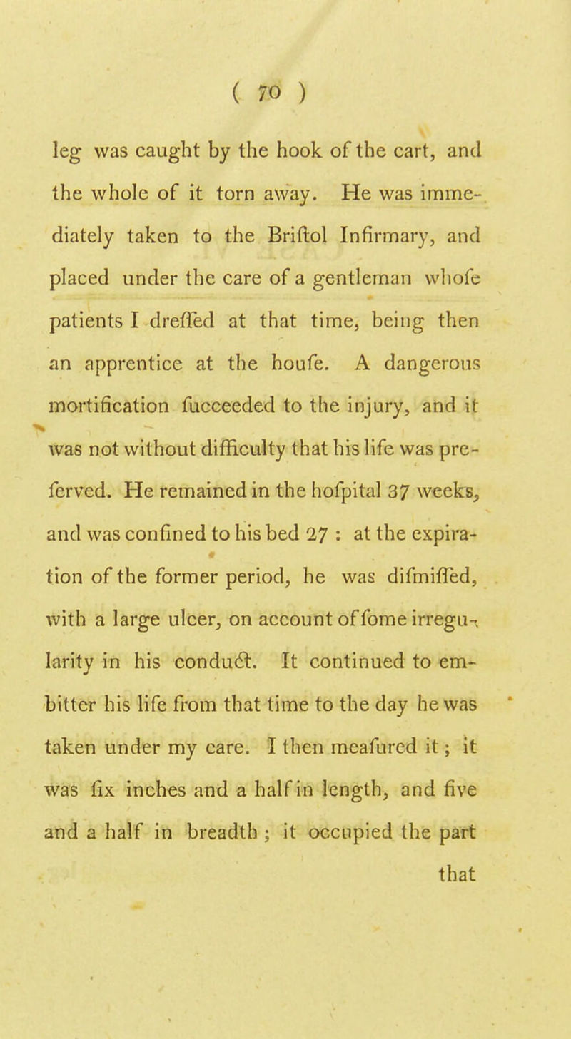 leg was caught by the hook of the cart, and the whole of it torn away. He was imme- diately taken to the Briflol Infirmary, and placed under the care of a gentleman whofe patients I drefled at that time, being then an apprentice at the houfe. A dangerous mortification fucceeded to the injury, and it was not without difficulty that his life was pre- ferved. He remained in the hofpital 37 weeks, and was confined to his bed 27 : at the expira- tion of the former period, he was difmifTed, with a large ulcer, on account of fome irregu-, larity in his conduct. It continued to em- bitter his life from that time to the day he was taken under my care. I then meafured it; it was fix inches and a half in length, and five and a half in breadth ; it occupied the part