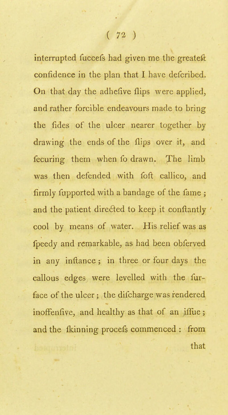 interrupted fuccefs had given me the greateft confidence in the plan that I have defcribed. On that day the adhefive flips were applied, and rather forcible endeavours made to bring the fides of the ulcer nearer together by drawing the ends of the flips over it, and fecuring them when fo drawn. 'J'he limb was then defended with foft callico, and firmly fupported with a bandage of the fame ; and the patient directed to keep it conftantly cool by means of water. His relief was as fpeedy and remarkable, as had been obferved in any inftance; in three or four days the callous edges were levelled with the fur- face of the ulcer ; the difcharge was rendered inofFenfive, and healthy as that of an iflue; and the fkinning procefs commenced : from