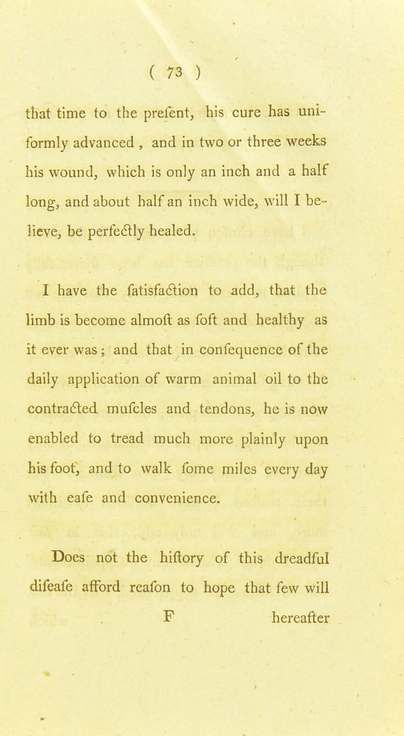 that time to the prefent, his cure has uni- formly advanced , and in two or three weeks his wound, which is only an inch and a half long, and about half an inch wide, will I be- lieve, be perfectly healed. I have the fatisfaction to add, that the limb is become almoft as foft and healthy as it ever was; and that in confequence of the daily application of warm animal oil to the contracted mufcles and tendons, he is now enabled to tread much more plainly upon his foot, and to walk fome miles every day with eafe and convenience. Does not the hiftory of this dreadful difeafe afford reafon to hope that few will F hereafter