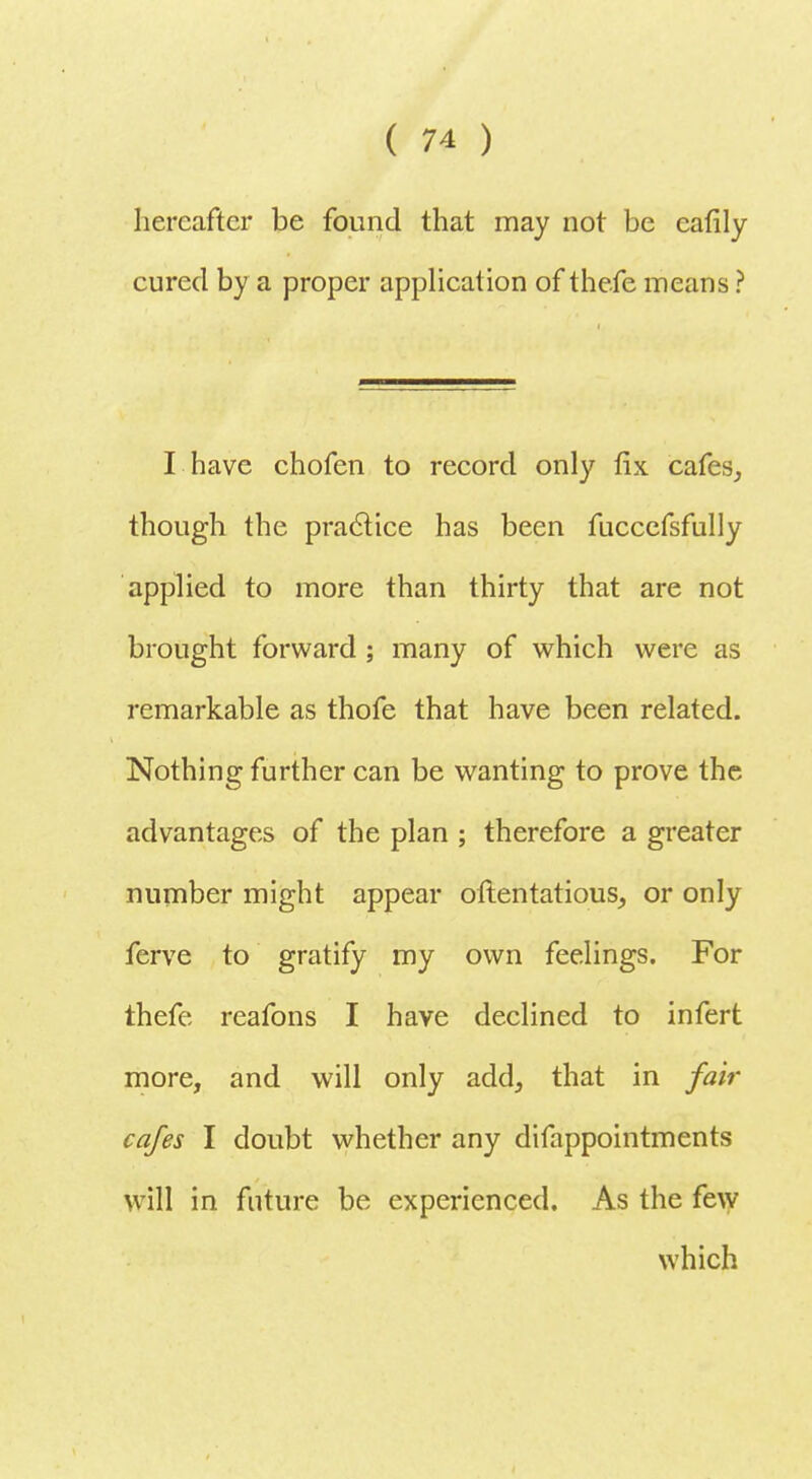 hereafter be found that may not be eafily cured by a proper application of thefe means ? I have chofen to record only fix cafes, though the practice has been fuccefsfully applied to more than thirty that are not brought forward ; many of which were as remarkable as thofe that have been related. Nothing further can be wanting to prove the advantages of the plan ; therefore a greater number might appear oftentatious, or only ferve to gratify my own feelings. For thefe reafons I have declined to infert more, and will only add, that in fair cafes I doubt whether any difappointments will in future be experienced. As the few which