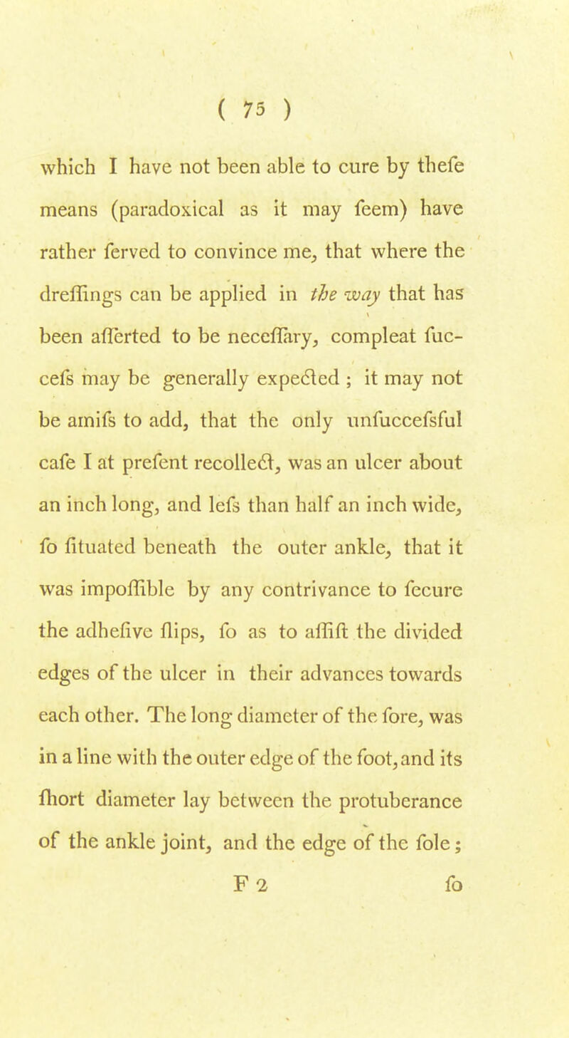 which I have not been able to cure by thefe means (paradoxical as it may feem) have rather ferved to convince me, that where the dreffings can be applied in the way that has been aflerted to be neceflary, compleat fuc- cefs may be generally expected ; it may not be amifs to add, that the only unfuccefsful cafe I at prefent recollect, was an ulcer about an inch long, and lefs than half an inch wide, fo fituated beneath the outer ankle, that it was impoffible by any contrivance to fecure the adhefive flips, fo as to atfift the divided edges of the ulcer in their advances towards each other. The long diameter of the fore, was in a line with the outer edge of the foot, and its fhort diameter lay between the protuberance of the ankle joint, and the edge of the fole; F2 fo