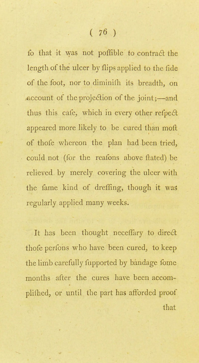 fo that it was not poffible to contract the length of the ulcer by flips applied to the fide of the foot, nor to diminifh its breadth, on account of the projection of the joint;—and thus this cafe, which in every other refpect appeared more likely to be cured than molt of thofe whereon the plan had been tried, could not (for the reafons above ftated) be relieved by merely covering the ulcer with the fame kind of dreffing, though it was regularly applied many weeks. It has been thought neceflary to direct thofe perfons who have been cured, to keep the limb carefully fupported by bandage fome months after the cures have been accom- plifhed, or until the part has afforded proof