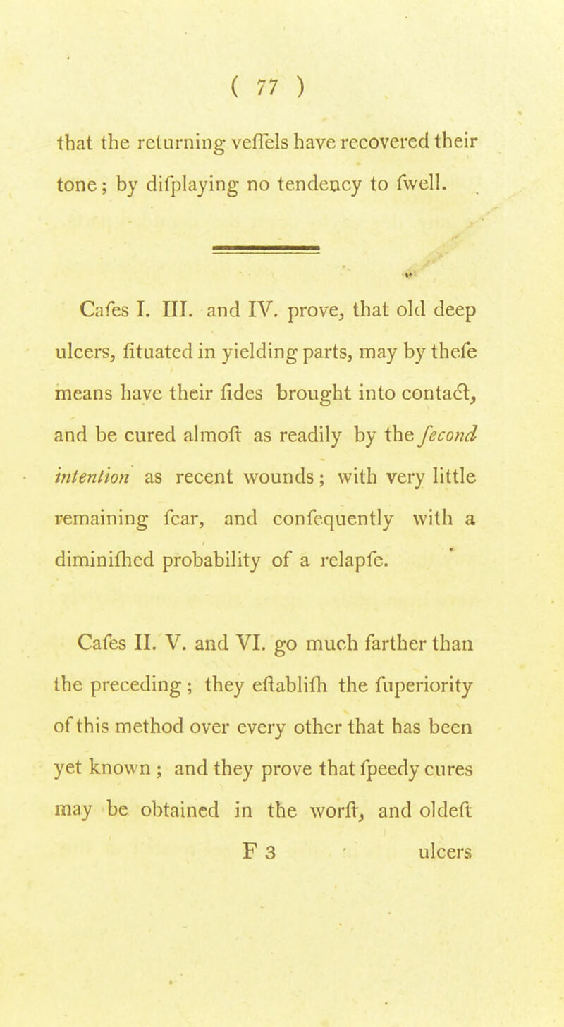 that the returning veffels have recovered their tone; by difplaying no tendency to fwell. Cafes I. III. and IV. prove, that old deep ulcers, fituated in yielding parts, may by thefe means have their fides brought into contact, and be cured almoft as readily by the fecond intention as recent wounds; with very little remaining fear, and confequently with a diminifhed probability of a relapfe. Cafes II. V. and VI. go much farther than the preceding ; they eftablifh the fuperiority of this method over every other that has been yet known ; and they prove thatfpeedy cures may be obtained in the worft, and oldeft F 3 ulcers