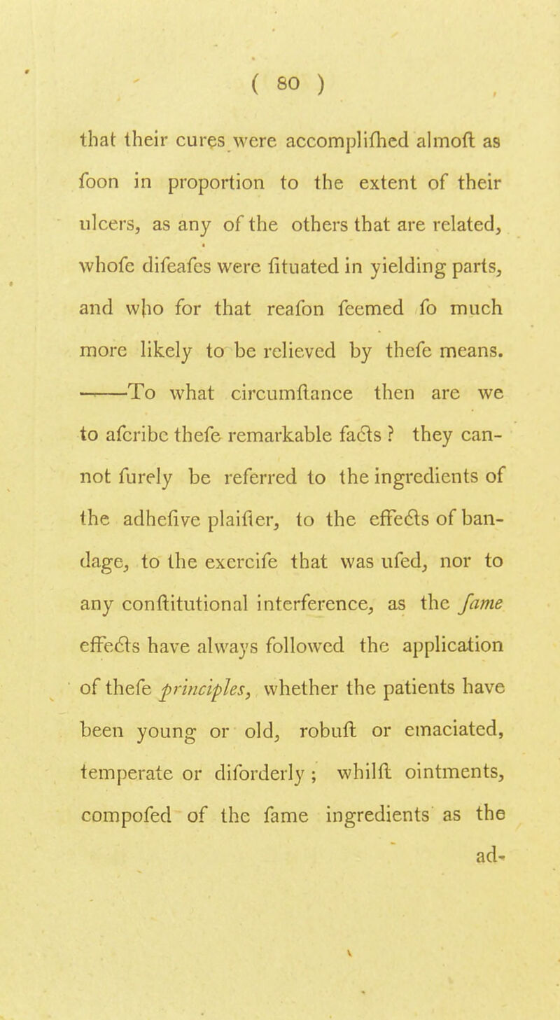 that their cures were accomplifhed almoft as foon in proportion to the extent of their ulcers, as any of the others that are related, whofe difeafes were fituated in yielding parts, and w[io for that reafon feemed fo much more likely to be relieved by thefe means. -i To what circumftance then are we to afcribc thefe remarkable facls ? they can- not furely be referred to the ingredients of the adheflve plaifter, to the effects of ban- dage, to the exercife that was ufed, nor to any conftitutional interference, as the fame effects have always followed the application of thefe principles, whether the patients have been young or old, robufl or emaciated, temperate or diforderly ; whilfl ointments, compofed of the fame ingredients as the ad- V