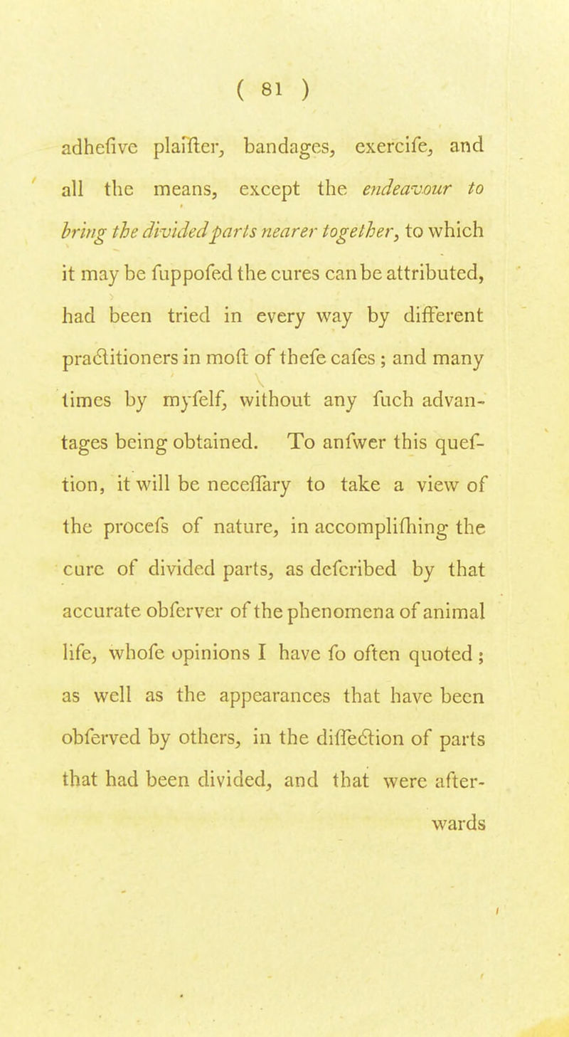 adhefive plaifter, bandages, exercife, and all the means, except the endeavour to bring the divided parts nearer together, to which it may be fuppofed the cures can be attributed, had been tried in every way by different practitioners in mod of thefe cafes ; and many times by myfelf, without any fuch advan- tages being obtained. To anfwer this ques- tion, it will be neceflary to take a view of the procefs of nature, in accomplifhing the care of divided parts, as defcribed by that accurate obferver of the phenomena of animal life, whofe opinions I have fo often quoted ; as well as the appearances that have been obferved by others, in the difTec~tion of parts that had been divided, and that were after- wards
