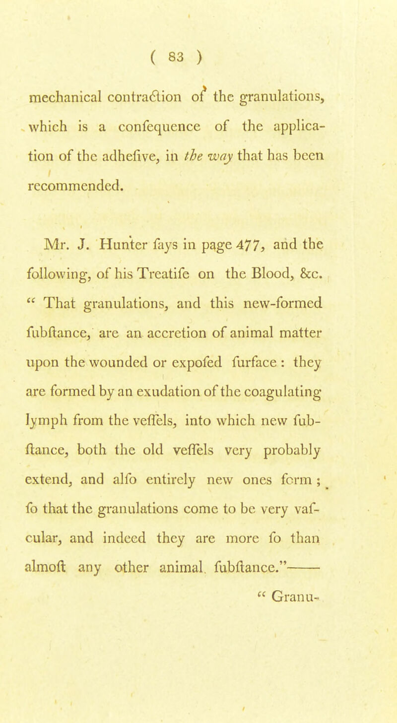 mechanical contraction of* the granulations, which is a confequence of the applica- tion of the adhefive, in the way that has been recommended. Mr. J. Hunter fays in page 477, and the following, of his Treatife on the Blood, &c.  That granulations, and this new-formed fubftance, are an accretion of animal matter upon the wounded or expofed furface : they are formed by an exudation of the coagulating lymph from the vefTels, into which new fub- ftance, both the old veflels very probably extend, and alfo entirely new ones form ; fo that the granulations come to be very vaf- cular, and indeed they are more fo than almoft any other animal, fubftance.  Granu-