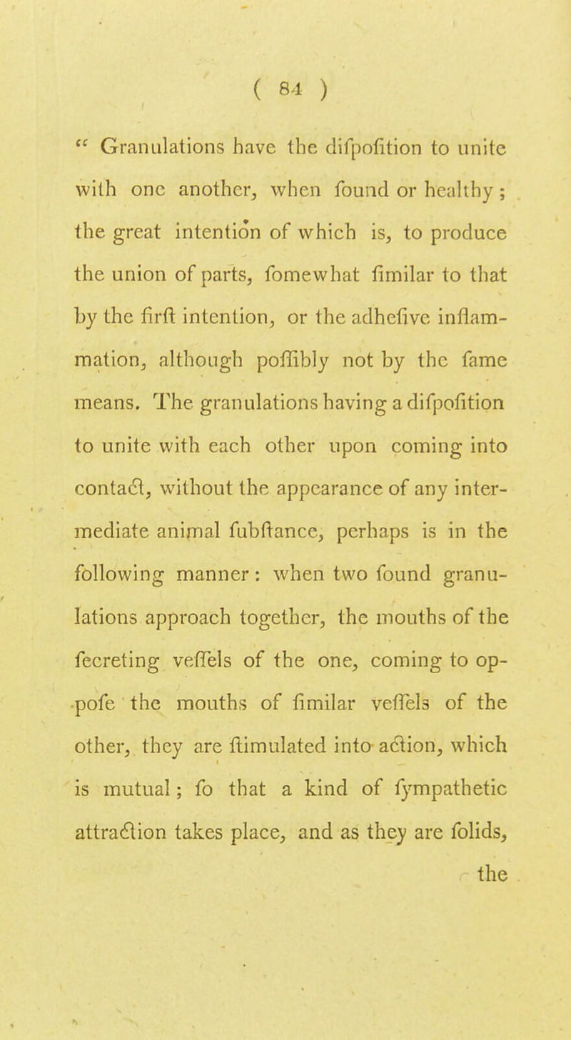  Granulations have the difpofition to unite with one another, when found or healthy ; the great intention of which is, to produce the union of parts, fomewhat fimilar to that by the firft intention, or the adhefive inflam- mation, although poffibly not by the fame means. The granulations having a difpofition to unite with each other upon coming into contact, without the appearance of any inter- mediate animal fubftance, perhaps is in the following manner: when two found granu- lations approach together, the mouths of the fecreting vefTels of the one, coming to op- •pofe the mouths of fimilar veffels of the other, they are ftimulated into action, which is mutual; fo that a kind of fympathetic attraction takes place, and as they are folids, the