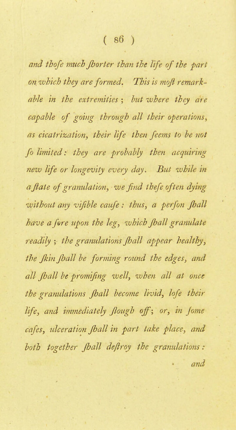 and thofe much Jhorter than the life of the part on which they are formed. This is mofi remark- able in the extremities ; hut where they are capable of going through all their operations^ as cicatrization, their life then feems to be not fo limited: they are probably then acquiring new life or longevity every day. But while in a Jlate of granulation, we find thefe often dying without any vifible caufe: thus, a perfon Jhall have a fare upon the leg, which Jhall granulate readily ; the granulations Jhall appear healthy, the Jkin Jhall be forming round the edges, and all Jhall be promifmg well, when all at once the granulations Jhall become livid, lofe their life, and immediately Jlough off; or, in Jome cafes, ulceration Jhall in part take place, and both together Jhall dejlroy the granulations : and