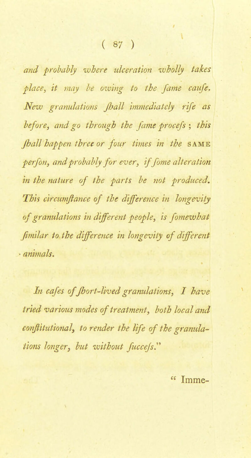and probably where ulceration wholly takes place, it may be owing to the fame caufe. New granulations Jball immediately rife as before, and go through the fame procefs ; this Jhall happen three or four times in the same perfon, and probably for ever, iffome alteration in the nature of the parts be not produced. This circumflance of the difference in longevity of granulations in different people, is fomewhat fimilar to the difference in longevity of different > animals. In cafes of Jhort-lived granulations, I have tried various modes of treatment, both local and confiitutionaly to render the life of the granula- tions longer, but without fuccefs.  Imme-