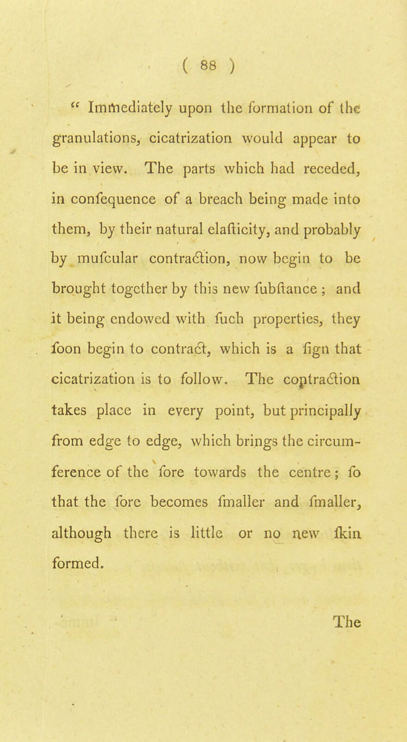  Immediately upon the formation of the granulations, cicatrization would appear to be in view. The parts which had receded, in confequence of a breach being made into them, by their natural elafticity, and probably by mufcular contraction, now begin to be brought together by this new fubftance ; and it being endowed with fuch properties, they foon begin to contract, which is a lign that cicatrization is to follow. The coptraclion takes place in every point, but principally from edge to edge, which brings the circum- ference of the fore towards the centre; fo that the fore becomes fmaller and fmaller, although there is little or no new fkin formed.