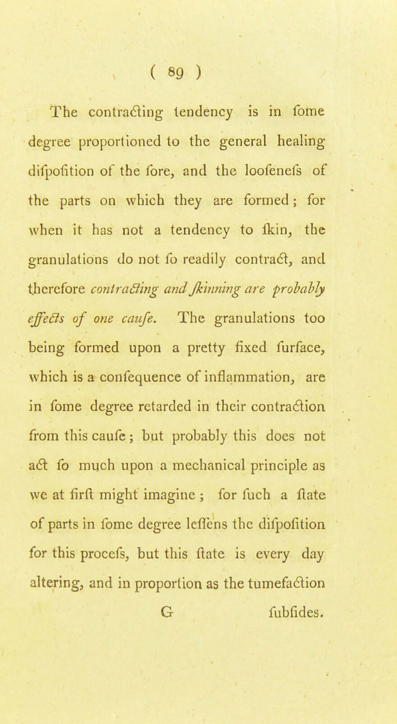 The contracting lendency is in fome degree proportioned to the general healing difpofition of the fore, and the loofenels of the parts on which they are formed; for when it has not a tendency to lkin, the granulations do not fo readily contract, and tjierefore contracling and Jkinning are probably effecls of one caufe. The granulations too being formed upon a pretty fixed furface, which is a confequence of inflammation, are in fome degree retarded in their contraction from this caufe; but probably this does not act fo much upon a mechanical principle as we at firft might imagine ; for fuch a ftate of parts in fome degree lcffens the difpofition for this procefs, but this ftate is every day altering, and in proportion as the tumefaction G fubfides.
