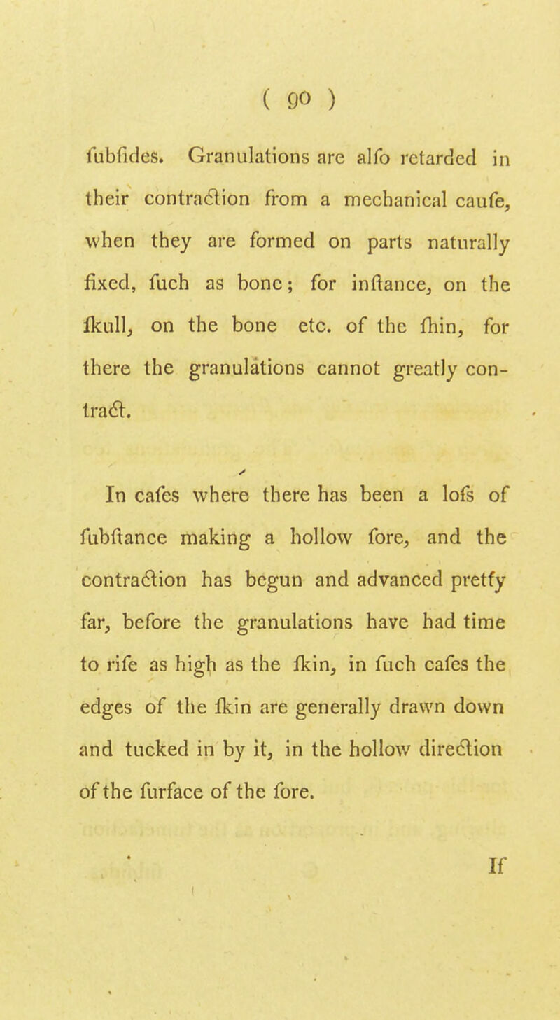 ( £»o ) fubfides. Granulations are alfo retarded in their contraction from a mechanical caufe, when they are formed on parts naturally fixed, fuch as bone; for inftance, on the ikull, on the bone etc. of the fhin, for there the granulations cannot greatly con- tract. In cafes where there has been a lofs of fubftance making a hollow fore, and the contraction has begun and advanced pretfy far, before the granulations have had time to rife as higfi as the fkin, in fuch cafes the edges of the Ikin are generally drawn down and tucked in by it, in the hollow direction of the furface of the fore. If