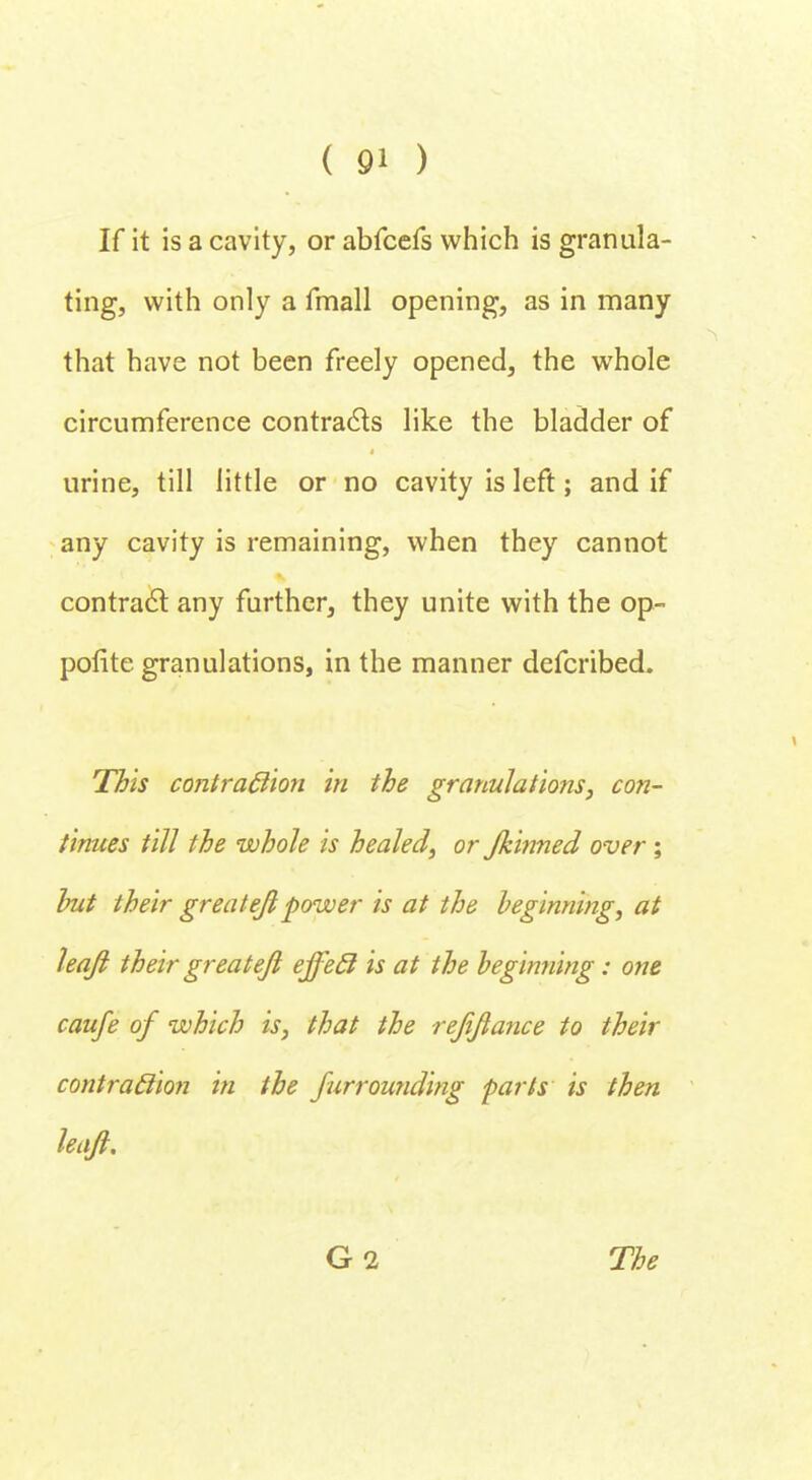 If it is a cavity, or abfcefs which is granula- ting, with only a fmall opening, as in many that have not been freely opened, the whole circumference contracts like the bladder of urine, till little or no cavity is left; and if any cavity is remaining, when they cannot contract any further, they unite with the op- polite granulations, in the manner defcribed. This contraction in the granulations, con- tinues till the whole is healed, or Jkinned over; hut their greatejl power is at the beginning, at leajl their greatejl effecl is at the beginning: one caufe of which is, that the rejifiance to their contraction in the Jurrounding parts is then haft. G2 The
