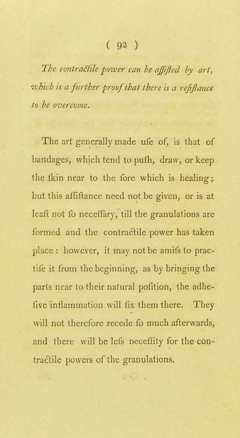 The contraclile power can he ajfifted by art, which is a further proof that there is a refijlance to be overcome. The art generally made ufe of, is that of bandages, which tend to pufh, draw, or keep the Ikin near to the fore which is healing; but this affiftanee need not be given, or is at lead not fo neceflary, till the granulations are formed and the contractile power has taken place : however, it may not be amifs to prac- tife it from the beginning, as by bringing the parts near to their natural polition, the adhe- five inflammation will fix them there. They will not therefore recede fo much afterwards, and there will be lefs neceffity for the con- tractile powers of the granulations.