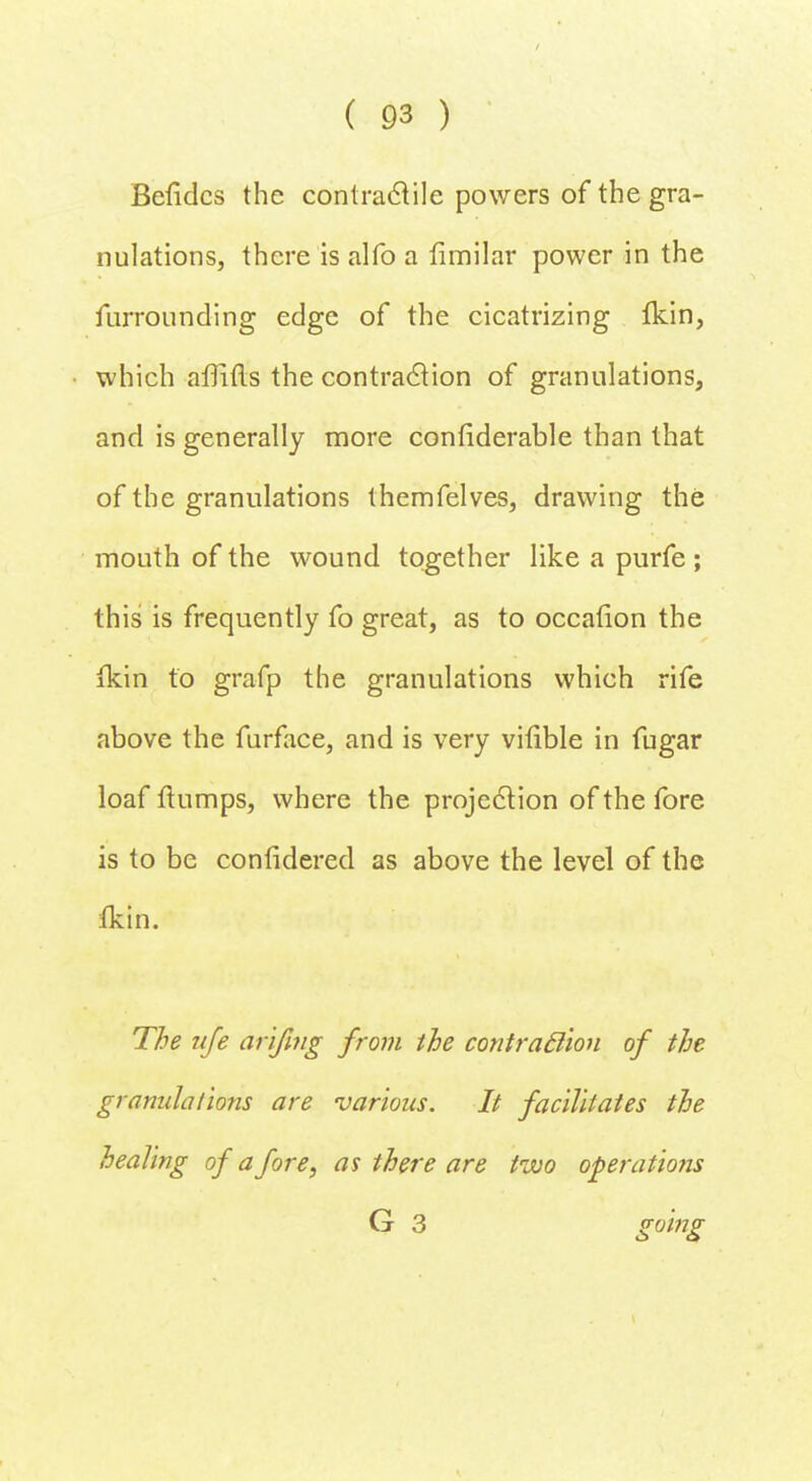Befidcs the contractile powers of the gra- nulations, there is alfo a fimilar power in the furrounding edge of the cicatrizing Ikin, which affifts the contraction of granulations, and is generally more considerable than that of the granulations themfelves, drawing the mouth of the wound together like a purfe ; this is frequently fo great, as to occation the ikin to grafp the granulations which rife above the furface, and is very vitible in fugar loaf flumps, where the projection of the fore is to be considered as above the level of the ikin. The life arifing from the contraction of the granulations are various. It facilitates the healing of afore, as there are two operations G 3 g°'mg
