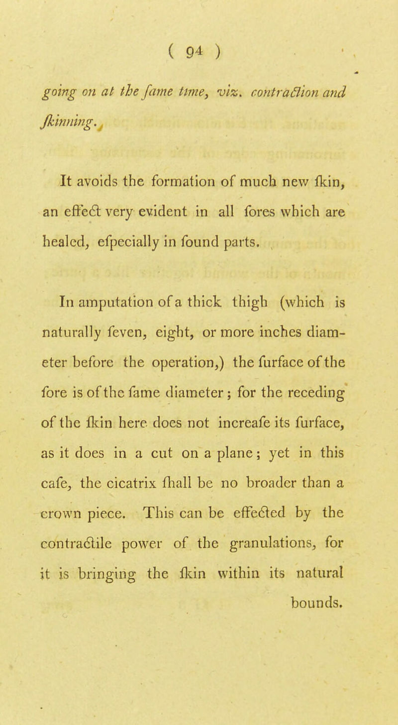 going on at the fame time, viz. contraction and Jkinning.j It avoids the formation of much new fkin, an effect very evident in all fores which are healed, efpecially in found parts. In amputation of a thick, thigh (which is naturally feven, eight, or more inches diam- eter before the operation,) the furface of the fore is of the fame diameter; for the receding of the fkin here does not increafe its furface, as it does in a cut on a plane; yet in this cafe, the cicatrix fhall be no broader than a crown piece. This can be effected by the contractile power of the granulations, for it is bringing the fkin within its natural bounds.