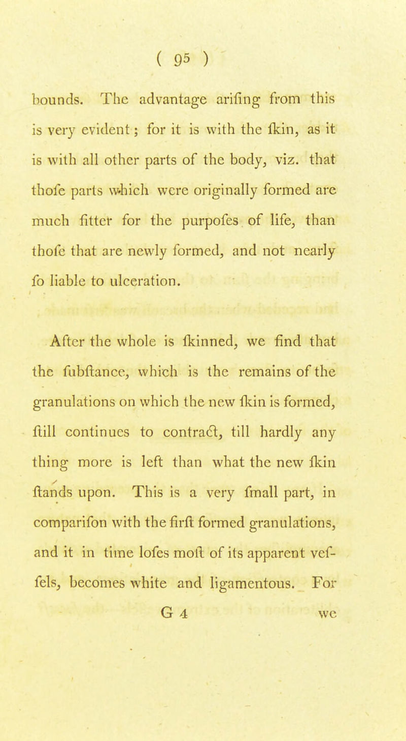 bounds. The advantage anting from this is very evident; for it is with the Ikin, as it is with all other parts of the body, viz. that thofe parts which were originally formed are much fitter for the purpofes of life, than thole that are newly formed, and not nearly fo liable to ulceration. After the whole is tkinned, we find that the fubftance, which is the remains of the granulations on which the new fkin is formed, flill continues to contracl, till hardly any thing more is left than what the new Ikin ftands upon. This is a very fmall part, in comparifon with the firft formed granulations, and it in time lofes moll of its apparent vef- fels, becomes white and ligamentous. For G 4 we