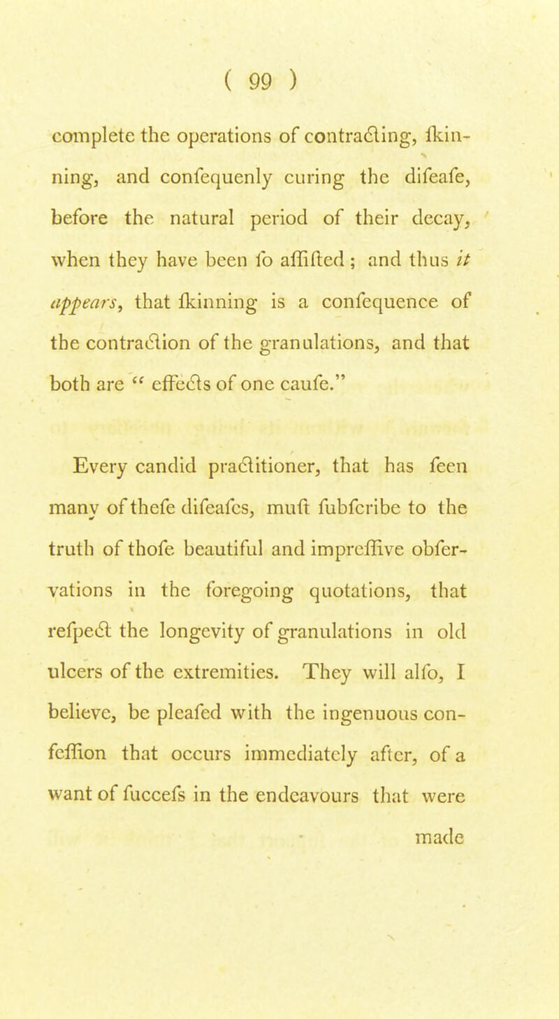 complete the operations of contracting, fkin- ning, and confequenly curing the difeafe, before the natural period of their decay, when they have been lb affifted; and thus it appears, that fkinning is a confequence of the contraction of the granulations, and that both are  effects of one caufe. Every candid practitioner, that has feen many of thefe difeafcs, muft fubfcribe to the truth of thofe beautiful and impreffive obfer- vations in the foregoing quotations, that refpect the longevity of granulations in old ulcers of the extremities. They will alfo, I believe, be pleafed with the ingenuous con- feffion that occurs immediately after, of a want of fuccefs in the endeavours that were made