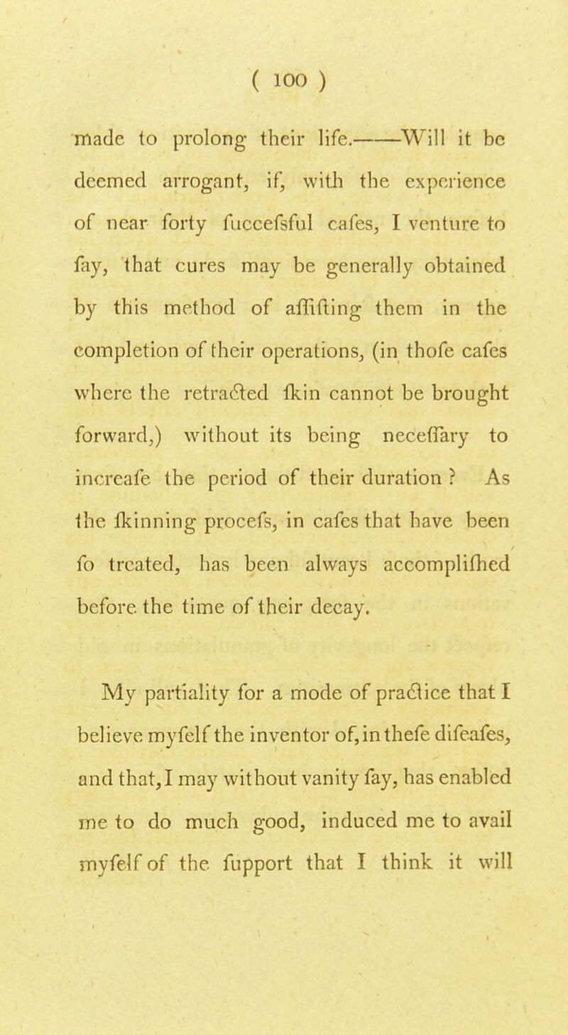 made to prolong their life. Will it be deemed arrogant, if, with the experience of near forty fuccefsful cafes, I venture to fay, that cures may be generally obtained by this method of affifting them in the completion of their operations, (in thofe cafes where the retracted fkin cannot be brought forward,) without its being necefTary to increafe the period of their duration ? As the ftinning procefs, in cafes that have been fo treated, has been always accomplifhed before the time of their decay. My partiality for a mode of practice that I believe myfelf the inventor of,inthefe difeafes, and that,I may without vanity fay, has enabled me to do much good, induced me to avail myfelf of the fupport that I think it will