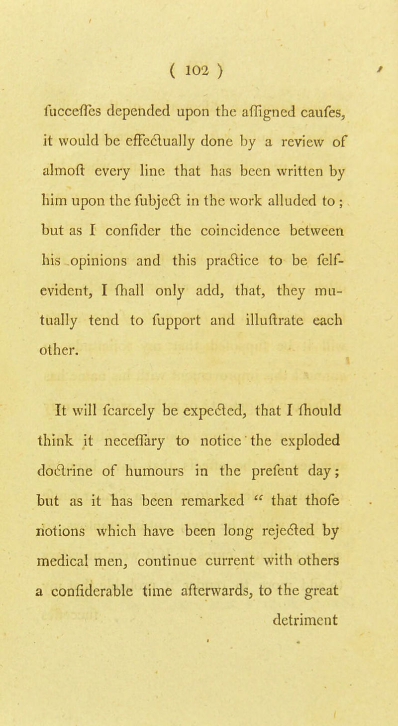 luccefles depended upon the affigned caufes, it would be effectually done by a review of almoft every line that has been written by him upon the fubjecl: in the work alluded to ; but as I confider the coincidence between his opinions and this practice to be felf- evident, I (hall only add, that, they mu- tually tend to fupport and illuftrate each other. It will fcarcely be expected, that I mould think it neceflary to notice the exploded doctrine of humours in the prefent day; but as it has been remarked u that thofe notions which have been long rejected by medical men, continue current with others a confiderable time afterwards, to the great detriment