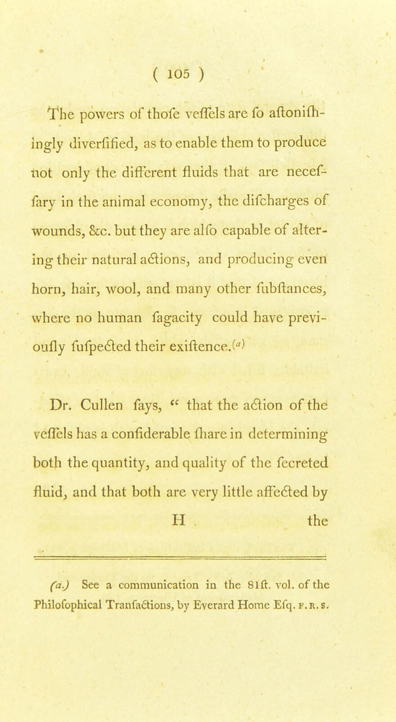 The powers of thofe vefifelsare fo aflonifh- ingly diverfified, as to enable them to produce not only the different fluids that are necef- fary in the animal economy, the difcharges of wounds, &c. but they are alfo capable of alter- ing their natural actions, and producing even horn, hair, wool, and many other fubftances, where no human fagacity could have previ- oufly fufpected their exiftence.W Dr. Cullen fays, te that the action of the veflels has a confiderable fhare in determining both the quantity, and quality of the fecreted fluid, and that both are very little affected by H the (a.) See a communication in the 81ft. vol. of the Philofophical Tranfa&ions, by Everard Home Efq. f.r.s.