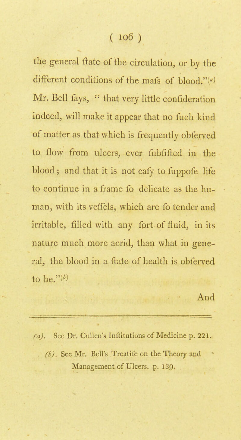 the general Irate of the circulation, or by the different conditions of the roafs of blood.'V) Mr. Bell fays,  that very little confideration indeed, will make it appear that no fuch kind of matter as that which is frequently obferved to flow from ulcers, ever fubfiflcd in the blood; and that it is not eafy to fuppofe life to continue in a frame fo delicate as the hu- man, with its vetTels, which are fo tender and irritable, filled with any fort of fluid, in its nature much more acrid, than what in gene- ral, the blood in a ftate of health is obferved to be.W And (a). See Dr. Cullen's Inflitutions of Medicine p. 221. (b). See Mr. Bell's Treatife on the Theory and • Management of Ulcers, p. 13Q.