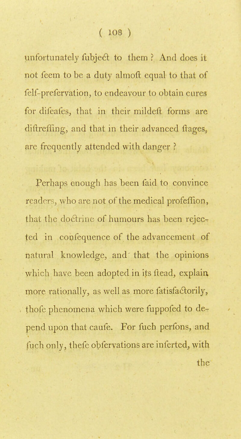 unfortunately fubject to them ? And does it not feem to be a duty aim oft equal to that of felf-prefervation, to endeavour to obtain cures for difcafes, that in their mildeft forms are diftrefling, and that in their advanced ftages, are frequently attended with danger ? Perhaps enough has been faid to convince readers, who are not of the medical profeffion, that the doctrine of humours has been rejec-r ted in confequence of the advancement of natural knowledge, and' that the opinions which have been adopted in its ftead, explain, more, rationally, as well as more fatisfactorily, thofe phenomena which were fuppofed to de- pend upon that caufe. For fuch perfons, and fuch only, thefc obfervations are inferted, with the