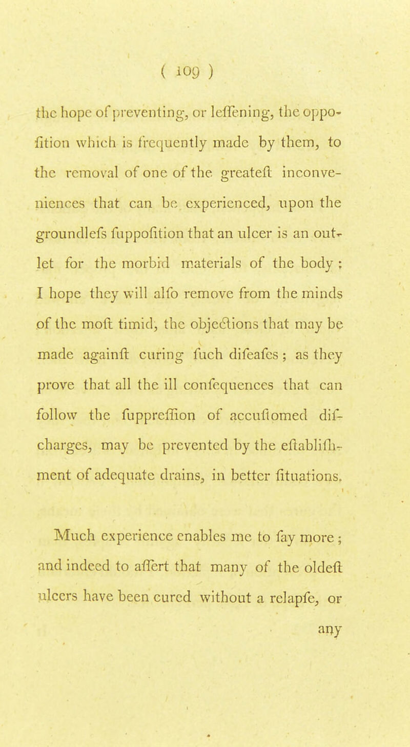 the hope of preventing, or leffening, the oppo- fition which is frequently made by them, to the removal of one of the greateft inconve- niences that can be experienced, upon the groundlefs fuppofition that an ulcer is an out- let for the morbid materials of the body ; I hope they will alfo remove from the minds of the mot! timid, the objections that may be made againfl curing fuch difeafes; as they prove that all the ill confequences that can follow the fuppreffion of accuftomed dis- charges, may be prevented by the eflablifh- ment of adequate drains., in better Situations. Much experience enables me to fay more ; and indeed to atTert that many of the oldetl ulcers have been cured without a relapfc, or any