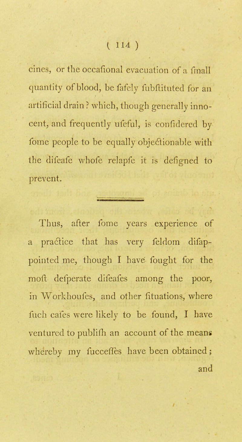 cines, or the occafional evacuation of a final] quantity of blood, be fafely fubftituted for an artificial drain ? which, though generally inno- cent, and frequently ufeful, is confidered by fome people to be equally objeclionable with the difeafe vvhofe relapfc it is defigned to prevent. Thus, after fome years experience of a practice that has very feldom difap- pointed me, though I have fought for the motl defperate difeafes among the poor, in Workhoufes, and other fituations, where fuch cafes were likely to be found, I have ventured to publifh an account of the means whereby my fuccefTes have been obtained; and