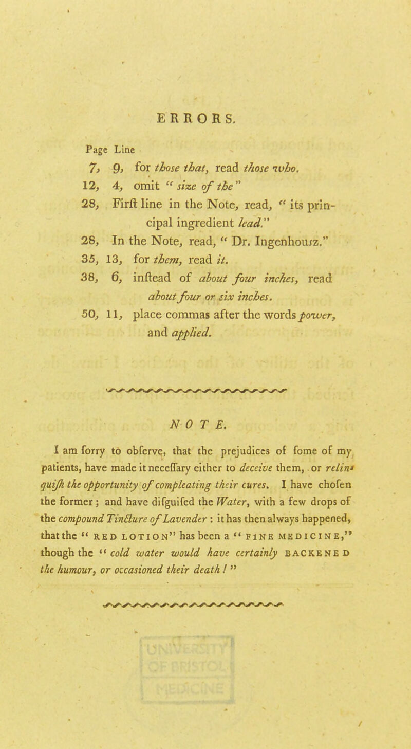 ERRORS. Page Line 7> 9> for those that, read those who. 12, 4, omit  size of the  28, Firft line in the Note, read,  its prin- cipal ingredient lead 28, In the Note, read,  Dr. Ingenhomz. 35, 13, for them, read it. 38, 6, inftead of about four inches, read about four or six inches. 50, 11, place commas after the words power, and applied. NOTE. I am forry to obferve, that the prejudices of fome of my patients, have made itneceflary either to deceive them, or relin* quifh the opportunity of compleating their cures. I have chofen the former ; and have difguifed the Water, with a few drops of the compound TinBure of Lavender : it has then always happened, that the  red lotion has been a  fine medicine, though the  cold water would have certainly backened the humour, or occasioned their death I 