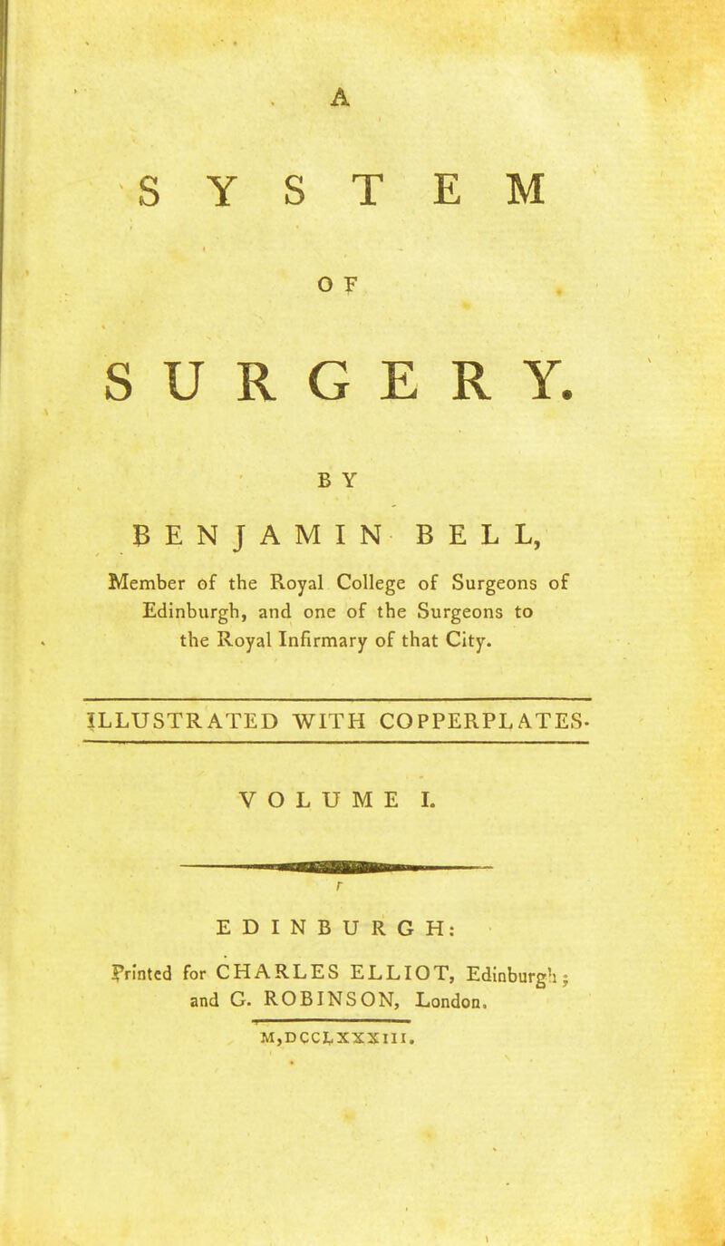 SYSTEM O F SURGERY. B Y BENJAMIN BELL, Member of the Royal College of Surgeons of Edinburgh, and one of the Surgeons to the Royal Infirmary of that City. ILLUSTRATED WITH COPPERPLATES- VOLUME I. EDINBURGH: Frlntcd for CHARLES ELLIOT, Edinburgh; and G. ROBINSON, London. M,DCCI,XXX1II.