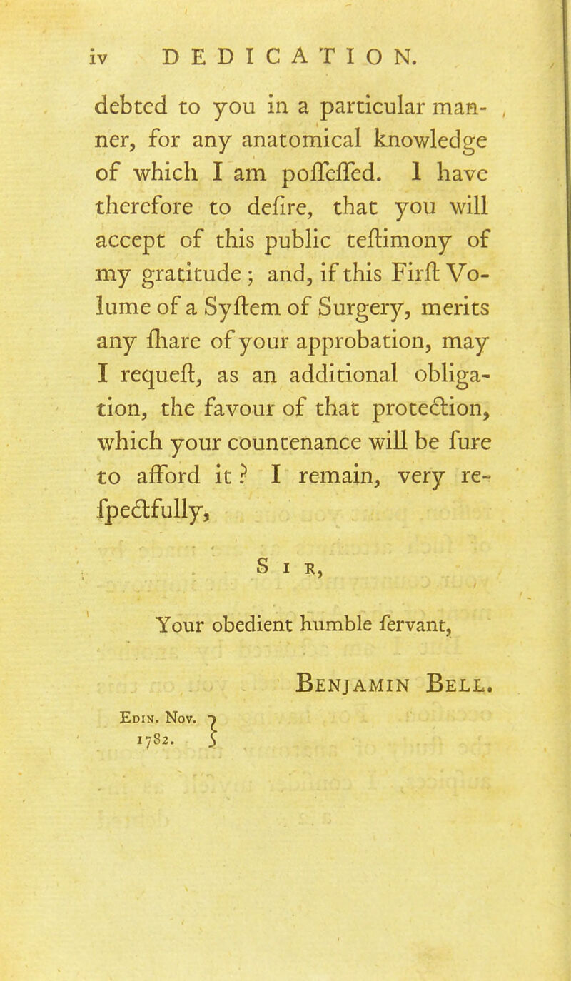 DEDICATION. debted to you in a particular man- ner, for any anatomical knowledge of which I am poflefTed. 1 have therefore to defire, that you will accept of this public teftimony of my gratitude ; and, if this Firft Vo- lume of a Syftem of Surgery, merits any fhare of your approbation, may I requeft, as an additional obliga- tion, the favour of that protection, which your countenance will be fure to afford it ? I remain, very re- fpedfully, S I Your obedient humble fervant, Benjamin Beli,. Edin. Nov. t 1782. 5