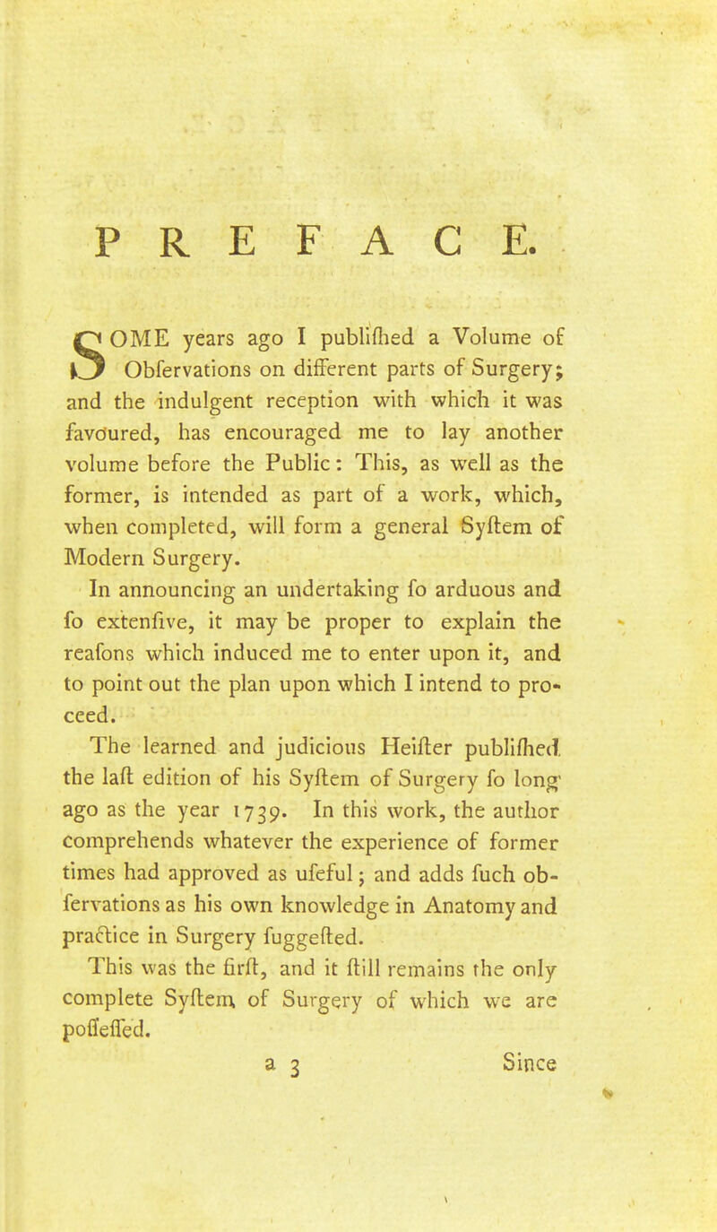 PREFACE. SOME years ago I publifhed a Volume of Obfervations on different parts of Surgery; and the indulgent reception with which it was favdured, has encouraged me to lay another volume before the Public: This, as well as the former, is intended as part of a work, which, when completed, will form a general Syftem of Modern Surgery. In announcing an undertaking fo arduous and fo extenfive, it may be proper to explain the reafons which induced me to enter upon it, and to point out the plan upon which I intend to pro- ceed. The learned and judicious Heifter publifhed, the laft edition of his Syftem of Surgery fo long' ago as the year 1739. In this work, the author comprehends whatever the experience of former times had approved as ufeful j and adds fuch ob- fervations as his own knowledge in Anatomy and practice in Surgery fuggefted. This was the firft, and it ftill remains the only complete Syftem of Surgery of which we are poflieired. a 3 Since