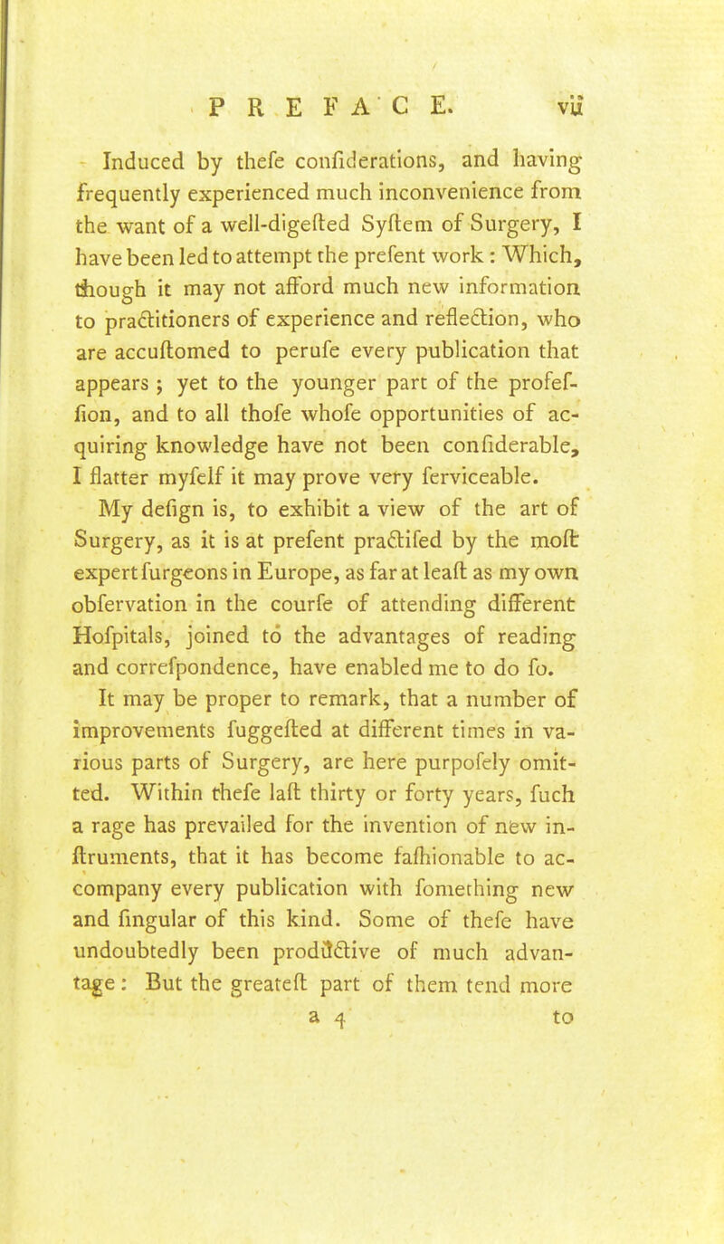 Induced by thefe confiderations, and having frequently experienced much inconvenience from the want of a well-digefted Syftem of Surgery, I have been led to attempt the prefent work: Which, tiiough it may not afford much new information to pra6titioners of experience and refledlion, who are accuftomed to perufe every publication that appears ; yet to the younger part of the profef- fion, and to all thofe whofe opportunities of ac- quiring knowledge have not been confiderable, I flatter myfclf it may prove very ferviceable. My defign is, to exhibit a view of the art of Surgery, as it is at prefent praftifed by the niofi: expert furgeons in Europe, as far at lead as my own obfervation in the courfe of attending different Hofpitals, joined to the advantages of reading and correfpondence, have enabled me to do fo. It may be proper to remark, that a number of improvements fuggefled at different times in va- rious parts of Surgery, are here purpofely omit- ted. Within thefe lafl thirty or forty years, fuch a rage has prevailed for the invention of nisw in- ftruments, that it has become fafhionable to ac- company every publication with foniething new and fmgular of this kind. Some of thefe have undoubtedly been prodi!6live of much advan- tage : But the greatefl part of them tend more a 4 to