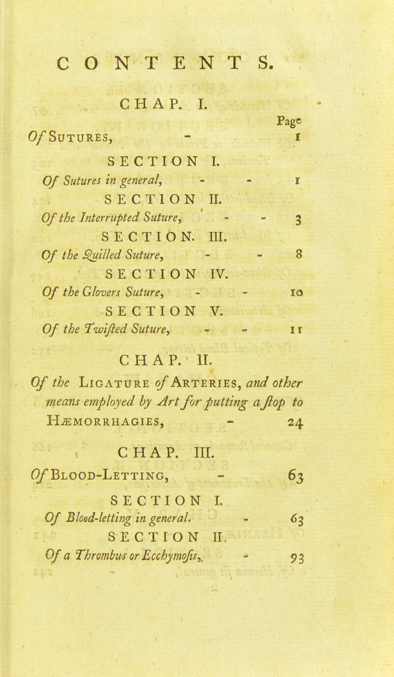 CONTENTS. CHAP. I. Page 0/SuTURES, - I SECTION L Of Sutures in general, - - i SECTION II. Of the Interrupted Suture,   3 SECTION. III. Of the filled Suture, - - 8 SECTION IV. Of the Glovers Suture, - - lo SECTION V. Of the Twijled Suture, - - i r CHAP. IL Of the Ligature of Arteries, and other means employed by Art for putting a flop to H^MORRHAGIES, - 24 C H A P. III. Blood-Letting, SECTION I. Of Blood-letting in general, SECTION II, Of a Thrombus or Ecchymofis,^ 63 93